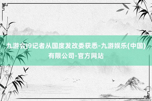 九游会J9记者从国度发改委获悉-九游娱乐(中国)有限公司-官方网站