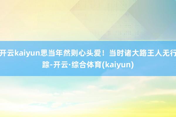 开云kaiyun思当年然则心头爱！当时诸大路王人无行踪-开云·综合体育(kaiyun)