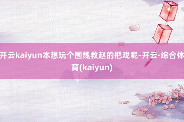 开云kaiyun本想玩个围魏救赵的把戏呢-开云·综合体育(kaiyun)