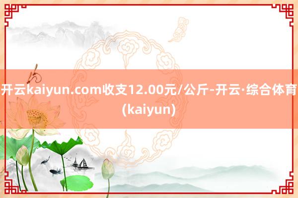 开云kaiyun.com收支12.00元/公斤-开云·综合体育(kaiyun)