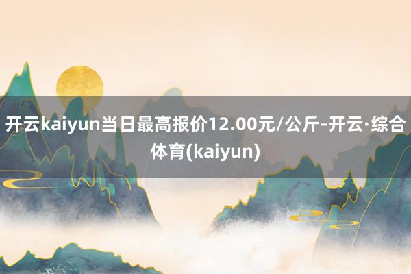 开云kaiyun当日最高报价12.00元/公斤-开云·综合体育(kaiyun)