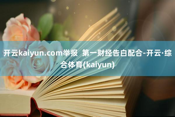 开云kaiyun.com举报  第一财经告白配合-开云·综合体育(kaiyun)