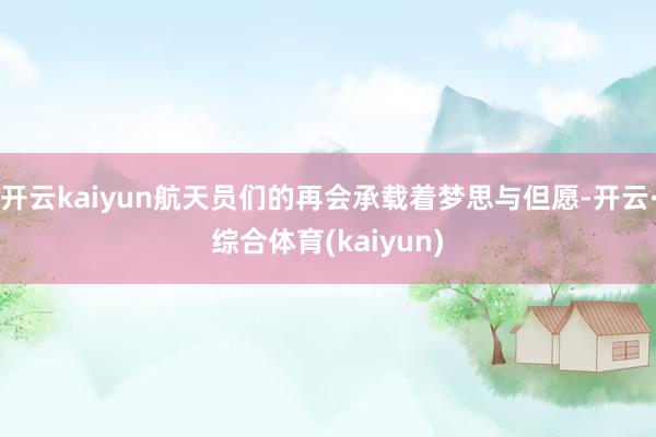 开云kaiyun航天员们的再会承载着梦思与但愿-开云·综合体育(kaiyun)