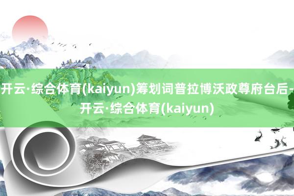 开云·综合体育(kaiyun)筹划词普拉博沃政尊府台后-开云·综合体育(kaiyun)