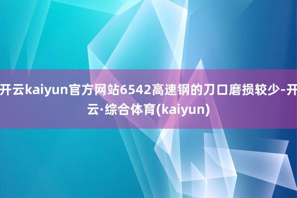 开云kaiyun官方网站6542高速钢的刀口磨损较少-开云·综合体育(kaiyun)