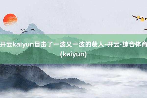 开云kaiyun目击了一波又一波的裁人-开云·综合体育(kaiyun)