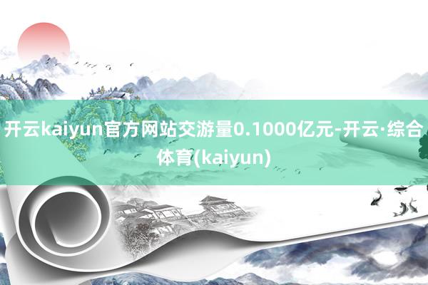 开云kaiyun官方网站交游量0.1000亿元-开云·综合体育(kaiyun)