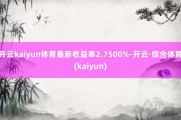 开云kaiyun体育最新收益率2.7500%-开云·综合体育(kaiyun)