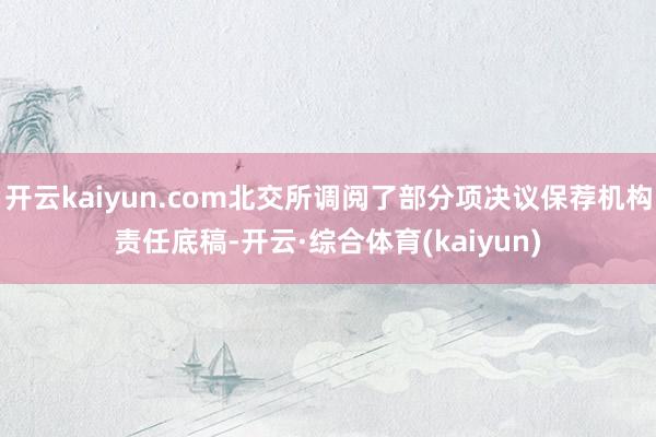 开云kaiyun.com北交所调阅了部分项决议保荐机构责任底稿-开云·综合体育(kaiyun)