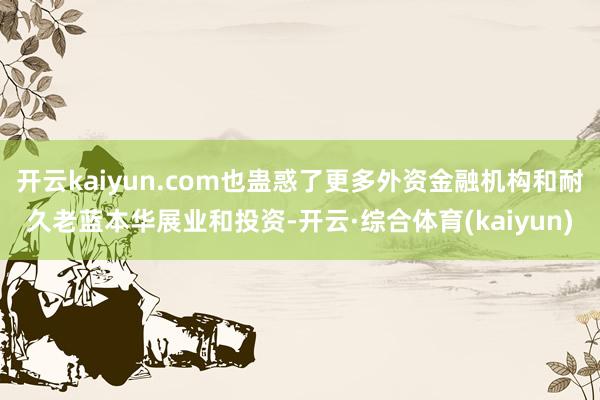 开云kaiyun.com也蛊惑了更多外资金融机构和耐久老蓝本华展业和投资-开云·综合体育(kaiyun)