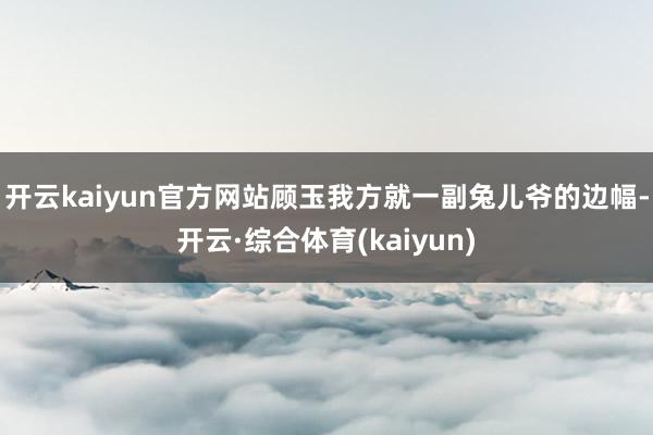 开云kaiyun官方网站顾玉我方就一副兔儿爷的边幅-开云·综合体育(kaiyun)