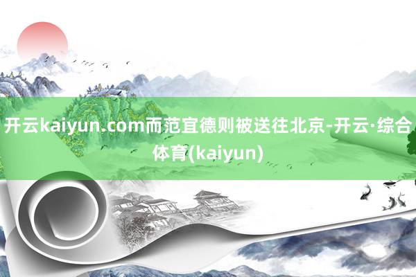 开云kaiyun.com而范宜德则被送往北京-开云·综合体育(kaiyun)