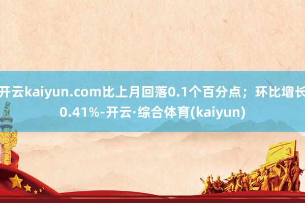 开云kaiyun.com比上月回落0.1个百分点；环比增长0.41%-开云·综合体育(kaiyun)