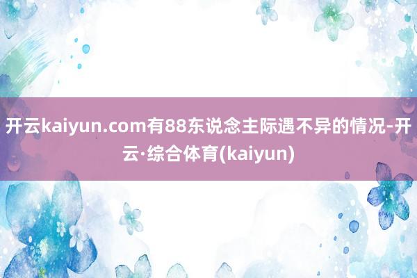 开云kaiyun.com有88东说念主际遇不异的情况-开云·综合体育(kaiyun)