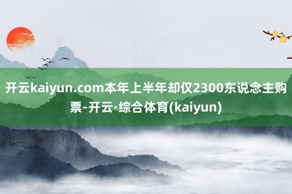 开云kaiyun.com本年上半年却仅2300东说念主购票-开云·综合体育(kaiyun)