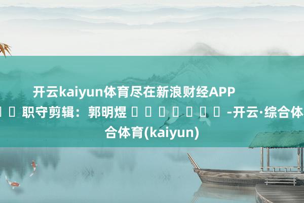 开云kaiyun体育尽在新浪财经APP            						职守剪辑：郭明煜 							-开云·综合体育(kaiyun)