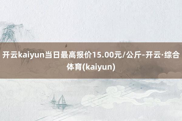 开云kaiyun当日最高报价15.00元/公斤-开云·综合体育(kaiyun)