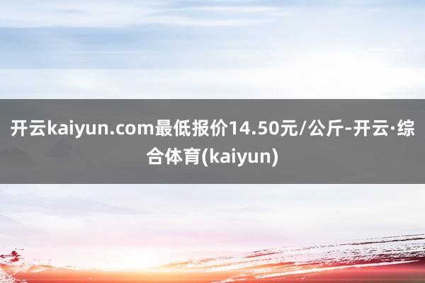 开云kaiyun.com最低报价14.50元/公斤-开云·综合体育(kaiyun)