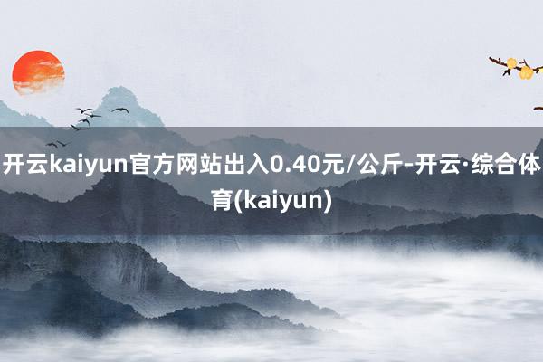 开云kaiyun官方网站出入0.40元/公斤-开云·综合体育(kaiyun)