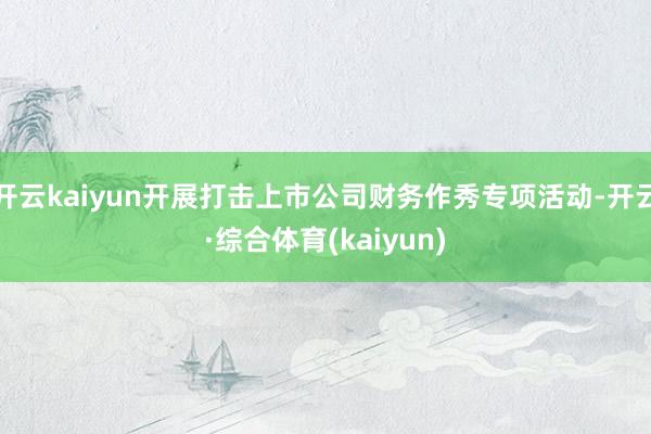 开云kaiyun开展打击上市公司财务作秀专项活动-开云·综合体育(kaiyun)