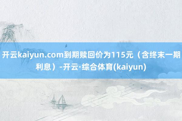 开云kaiyun.com到期赎回价为115元（含终末一期利息）-开云·综合体育(kaiyun)