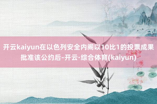 开云kaiyun在以色列安全内阁以10比1的投票成果批准该公约后-开云·综合体育(kaiyun)