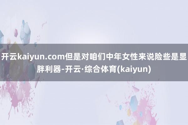 开云kaiyun.com但是对咱们中年女性来说险些是显胖利器-开云·综合体育(kaiyun)