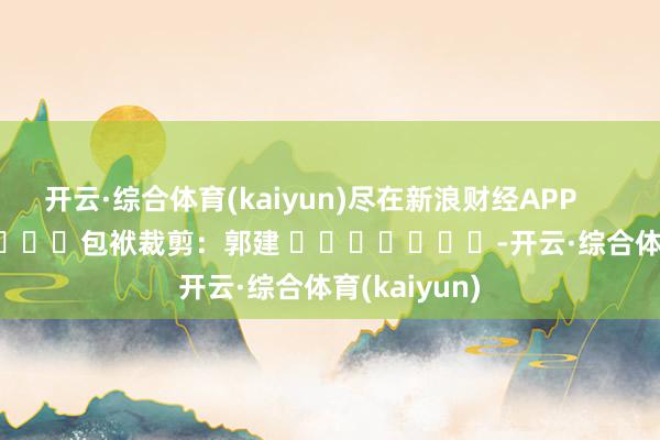 开云·综合体育(kaiyun)尽在新浪财经APP            						包袱裁剪：郭建 							-开云·综合体育(kaiyun)