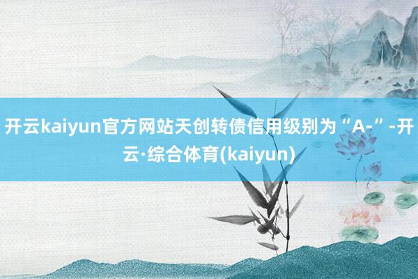 开云kaiyun官方网站天创转债信用级别为“A-”-开云·综合体育(kaiyun)