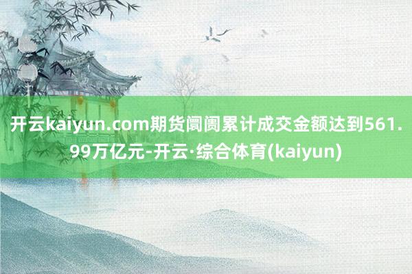 开云kaiyun.com期货阛阓累计成交金额达到561.99万亿元-开云·综合体育(kaiyun)