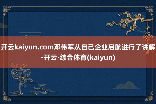 开云kaiyun.com邓伟军从自己企业启航进行了讲解-开云·综合体育(kaiyun)