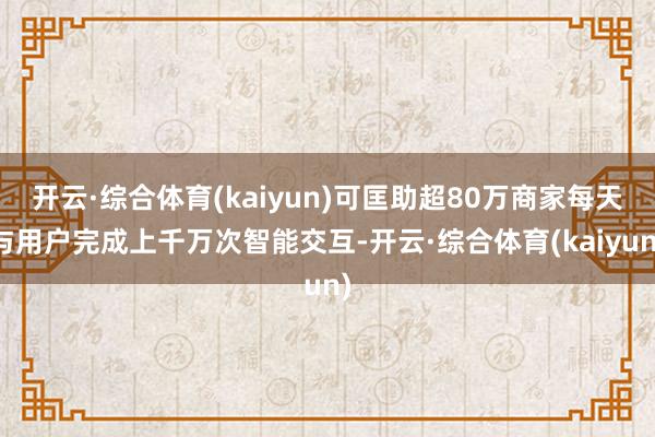 开云·综合体育(kaiyun)可匡助超80万商家每天与用户完成上千万次智能交互-开云·综合体育(kaiyun)