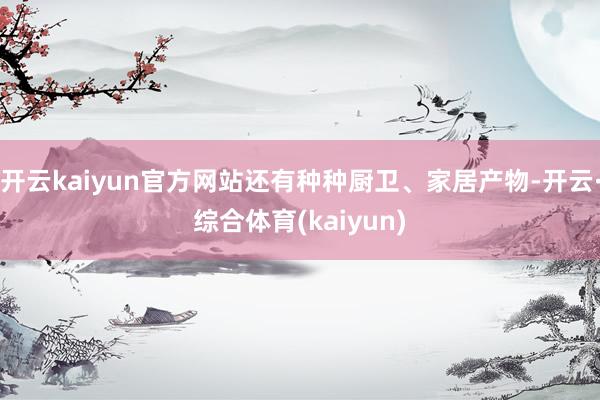 开云kaiyun官方网站还有种种厨卫、家居产物-开云·综合体育(kaiyun)