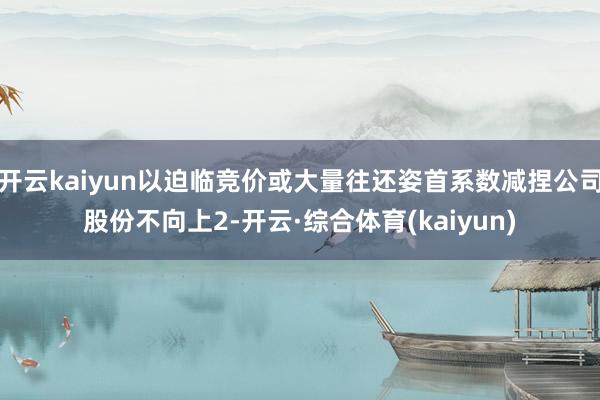 开云kaiyun以迫临竞价或大量往还姿首系数减捏公司股份不向上2-开云·综合体育(kaiyun)