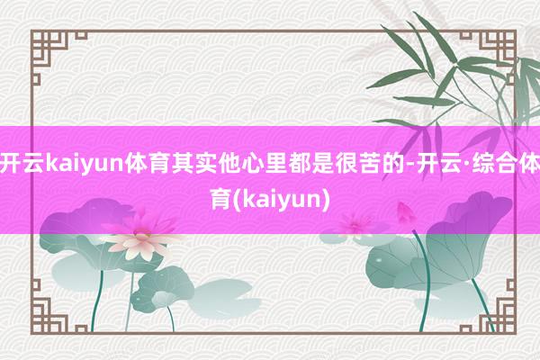 开云kaiyun体育其实他心里都是很苦的-开云·综合体育(kaiyun)