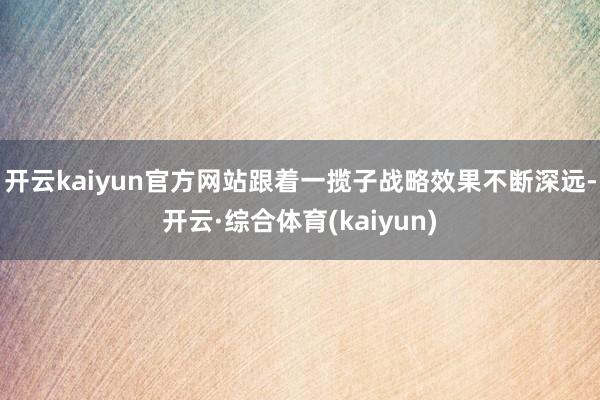 开云kaiyun官方网站跟着一揽子战略效果不断深远-开云·综合体育(kaiyun)