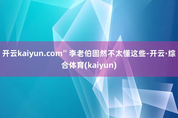 开云kaiyun.com”李老伯固然不太懂这些-开云·综合体育(kaiyun)