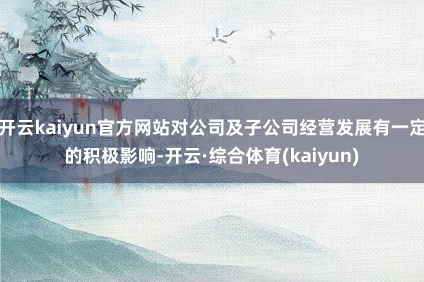 开云kaiyun官方网站对公司及子公司经营发展有一定的积极影响-开云·综合体育(kaiyun)