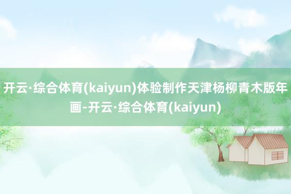 开云·综合体育(kaiyun)体验制作天津杨柳青木版年画-开云·综合体育(kaiyun)