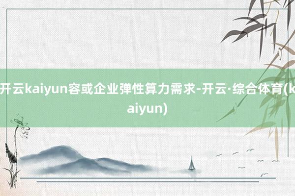 开云kaiyun容或企业弹性算力需求-开云·综合体育(kaiyun)