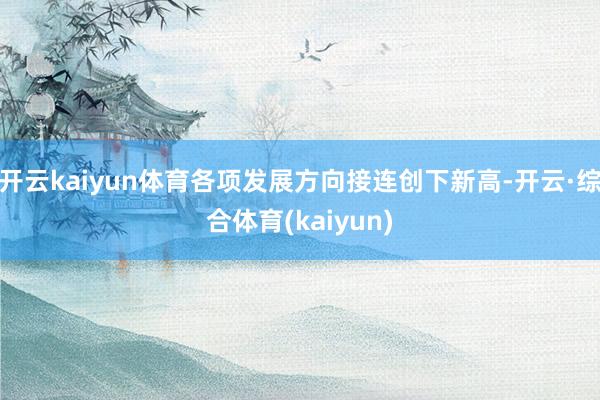 开云kaiyun体育各项发展方向接连创下新高-开云·综合体育(kaiyun)