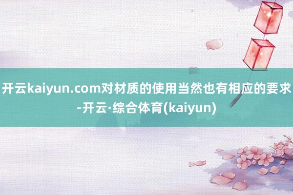 开云kaiyun.com对材质的使用当然也有相应的要求-开云·综合体育(kaiyun)