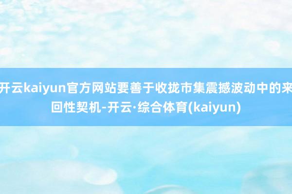 开云kaiyun官方网站要善于收拢市集震撼波动中的来回性契机-开云·综合体育(kaiyun)