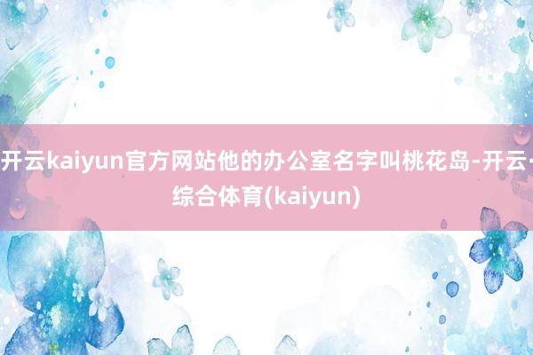 开云kaiyun官方网站他的办公室名字叫桃花岛-开云·综合体育(kaiyun)