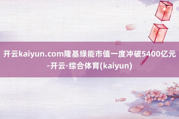 开云kaiyun.com隆基绿能市值一度冲破5400亿元-开云·综合体育(kaiyun)