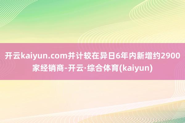 开云kaiyun.com并计较在异日6年内新增约2900家经销商-开云·综合体育(kaiyun)