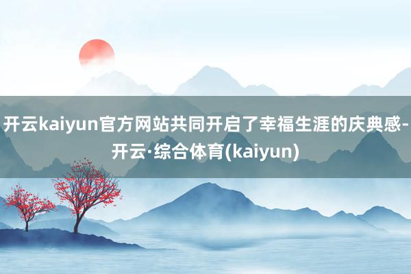 开云kaiyun官方网站共同开启了幸福生涯的庆典感-开云·综合体育(kaiyun)