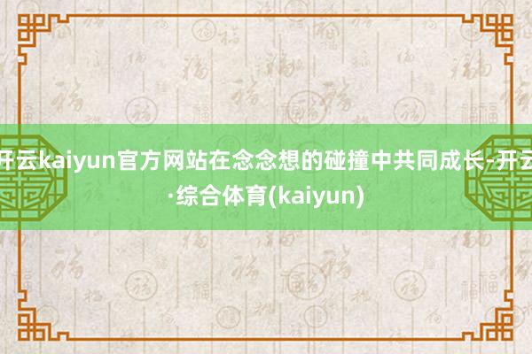 开云kaiyun官方网站在念念想的碰撞中共同成长-开云·综合体育(kaiyun)