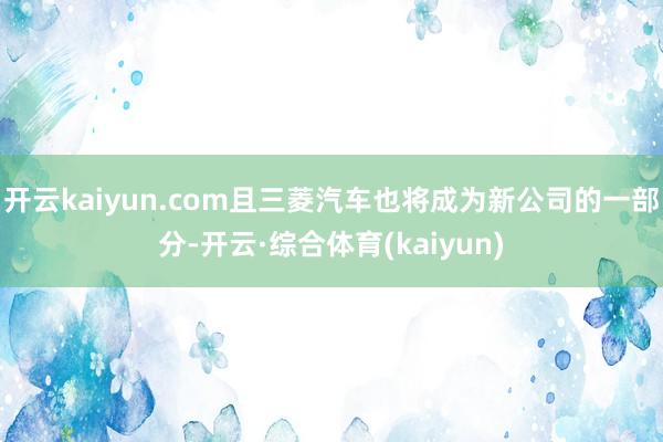 开云kaiyun.com且三菱汽车也将成为新公司的一部分-开云·综合体育(kaiyun)