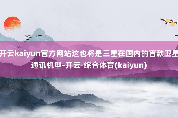 开云kaiyun官方网站这也将是三星在国内的首款卫星通讯机型-开云·综合体育(kaiyun)